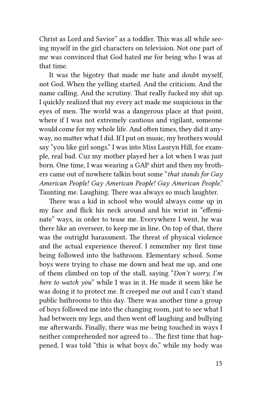 Christ as Lord and Savior” as a toddler. This was all while see-
ing myself in the girl characters on television. Not one part of
me was convinced that God hated me for being who I was at
that time.

It was the bigotry that made me hate and doubt myself,
not God. When the yelling started. And the criticism. And the
name calling. And the scrutiny. That really fucked my shit up.
I quickly realized that my every act made me suspicious in the
eyes of men. The world was a dangerous place at that point,
where if I was not extremely cautious and vigilant, someone
‘would come for my whole life. And often times, they did it any-
‘way, no matter what I did. If put on music, my brothers would
say “you like girl songs.” I was into Miss Lauryn Hill, for exam-
ple, real bad, Cuz my mother played her a lot when I was just
born. One time, I was wearing a GAP shirt and then my broth-
ets came out of nowhere talkin bout some “that stands for Gay
American People! Gay American People! Gay American People”
Taunting me. Laughing. There was always so much laughter.

‘There was a kid in school who would always come up in
my face and flick his neck around and his wrist in “effemi-
nate” ways, in order to tease me. Everywhere I went, he was
there like an overseer, to keep me in line. On top of that, there
was the outright harassment. The threat of physical violence
and the actual experience thereof. I remember my first time
being followed into the bathroom. Elementary school. Some
boys were trying to chase me down and beat me up, and one
of them climbed on top of the stall, saying “Don’t worry, I'm
here to watch you" while I was in it. He made it seem like he
was doing it to protect me. It creeped me out and I can’t stand
public bathrooms to this day. There was another time a group
of boys followed me into the changing room, just to see what I
had between my legs, and then went off laughing and bullying
me afterwards. Finally, there was me being touched in ways I
neither comprehended nor agreed to... The first time that hap-
pened, I was told “this is what boys do” while my body was

15
